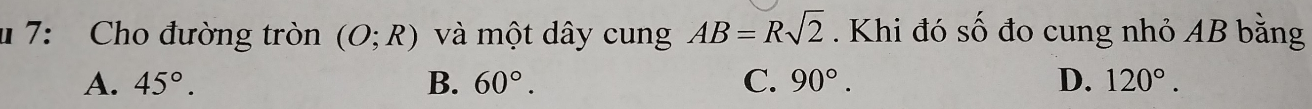 7: Cho đường tròn (O;R) và một dây cung AB=Rsqrt(2). Khi đó số đo cung nhỏ AB bằng
A. 45°. B. 60°. C. 90°. D. 120°.