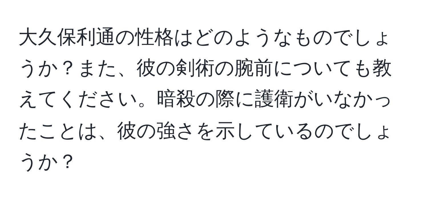 大久保利通の性格はどのようなものでしょうか？また、彼の剣術の腕前についても教えてください。暗殺の際に護衛がいなかったことは、彼の強さを示しているのでしょうか？