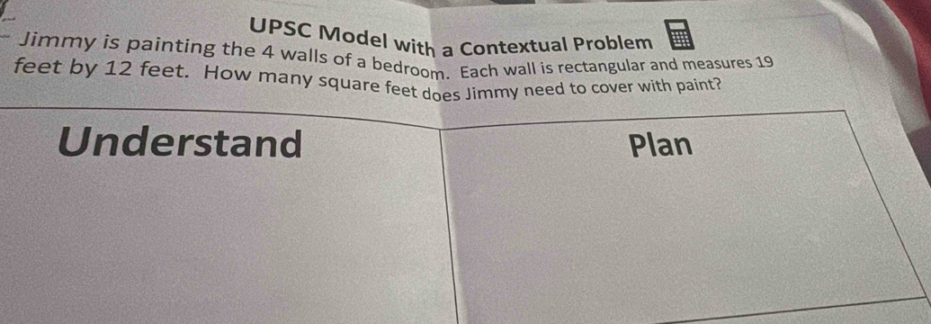 UPSC Model with a Contextual Problem 
Jimmy is painting the 4 walls of a bedroom. Each wall is rectangular and measures 19
feet by 12 feet. How many square feet does Jimmy need to cover with paint? 
Understand Plan