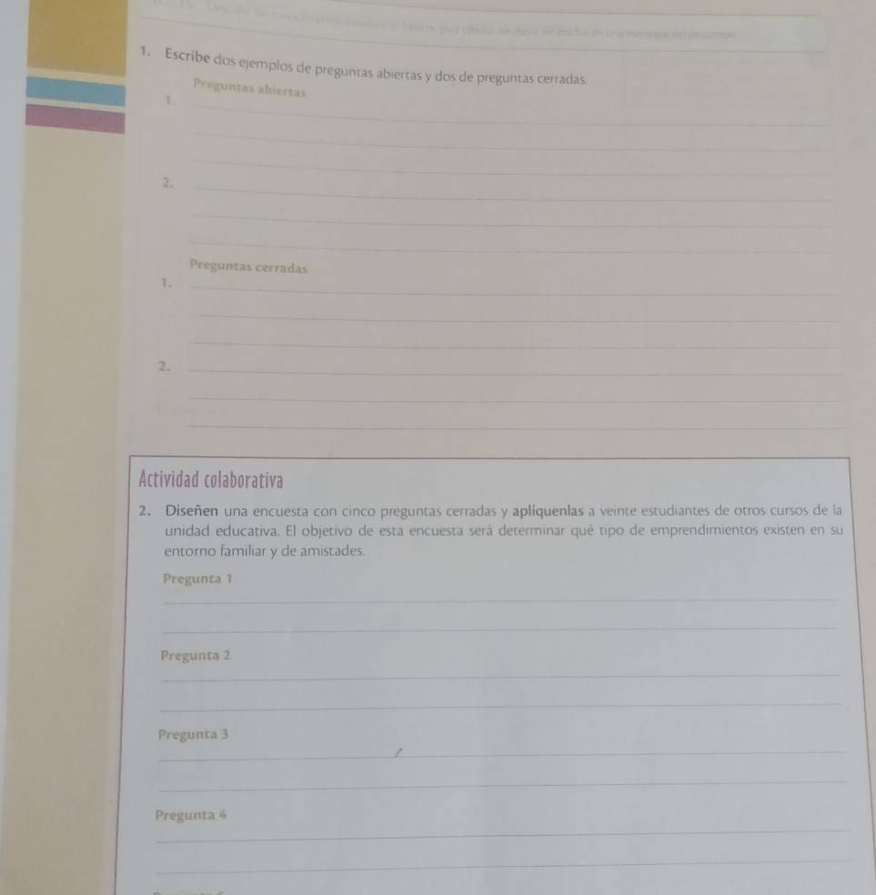 en una iesciación de cmpo 
1. Escribe dos ejemplos de preguntas abiertas y dos de preguntas cerradas._ 
_ 
Preguntas abiertas 
1 
_ 
_ 
2._ 
_ 
_ 
Preguntas cerradas 
1._ 
_ 
_ 
2._ 
_ 
_ 
Actividad colaborativa 
2. Diseñen una encuesta con cinco preguntas cerradas y apliquenlas a veinte estudiantes de otros cursos de la 
unidad educativa. El objetivo de esta encuesta será determinar qué tipo de emprendimientos existen en su 
entorno familiar y de amistades. 
Pregunta 1 
_ 
_ 
Pregunta 2 
_ 
_ 
_ 
Pregunta 3 
_ 
_ 
Pregunta 4 
_