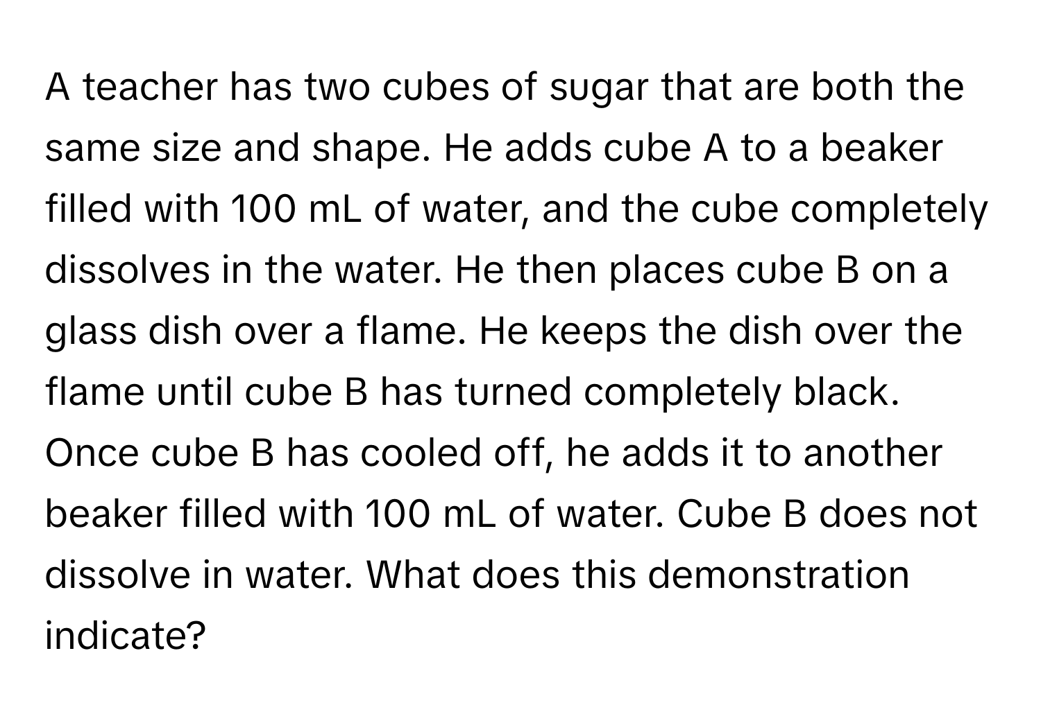 A teacher has two cubes of sugar that are both the same size and shape. He adds cube A to a beaker filled with 100 mL of water, and the cube completely dissolves in the water. He then places cube B on a glass dish over a flame. He keeps the dish over the flame until cube B has turned completely black. Once cube B has cooled off, he adds it to another beaker filled with 100 mL of water. Cube B does not dissolve in water. What does this demonstration indicate?