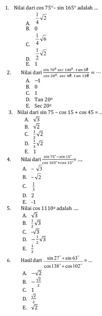 Nilai dari cos 75°-sin 165° adalah ...
A.  1/4 sqrt(2)
B. 0
C.  1/4 sqrt(6)
D.  1/2 sqrt(2)
E. 1
2. Nilai dari  (sin 70^0sec 140^0.tan 58)/cos 20^0.sec 4θ .tan 138 =·s
A. −1
B. 0
C. 1
D. Tan20°
E. Sec20°
3. Nilai dari sin 75-cos 15+cos 45= _
A. sqrt(3)
B. sqrt(2)
C.  1/2 sqrt(2)
D.  1/3 sqrt(2)
E. 1
4. Nilai dari  (sin 75°-sin 15°)/cos 105°+cos 15° =... 
A. -sqrt(3)
B. -sqrt(2)
C.  1/3 
D. 2
E. -1
5. Nilai cos 1110° adalah ....
A. sqrt(3)
B.  1/2 sqrt(3)
C. -sqrt(3)
D. - 1/2 sqrt(3)
E.  1/2 
6. Hasil dari  (sin 27°+sin 63°)/cos 138°+cos 102° =·s
A. -sqrt(2)
B. - sqrt(2)/2 
C. 1
D.  sqrt(2)/2 
E. sqrt(2)