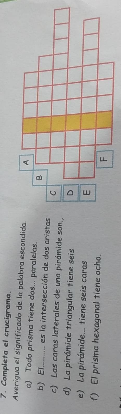 Completa el crucigrama. 
Averigua el significado de la palabra escondida. 
a) Todo prisma tiene dos... paralelas. 
b) El_ es la intersección de dos aristas 
c) Las caras laterales de una pirámide son., 
d) La pirámide triangular tiene seis 
e) La pirámide... tiene seis caras 
f) El prisma hexagonal tiene ocho.