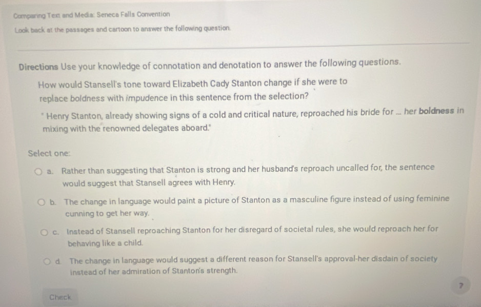 Comparing Text and Media: Seneca Falls Convention
Look back at the passages and cartoon to answer the following question.
_
Directions Use your knowledge of connotation and denotation to answer the following questions.
How would Stansell's tone toward Elizabeth Cady Stanton change if she were to
replace boldness with impudence in this sentence from the selection?
" Henry Stanton, already showing signs of a cold and critical nature, reproached his bride for ... her boldness in
mixing with the renowned delegates aboard."
Select one:
a. Rather than suggesting that Stanton is strong and her husband's reproach uncalled for, the sentence
would suggest that Stansell agrees with Henry.
b. The change in language would paint a picture of Stanton as a masculine figure instead of using feminine
cunning to get her way.
c. Instead of Stansell reproaching Stanton for her disregard of societal rules, she would reproach her for
behaving like a child.
d. The change in language would suggest a different reason for Stansell's approval-her disdain of society
instead of her admiration of Stanton's strength.
7
Check