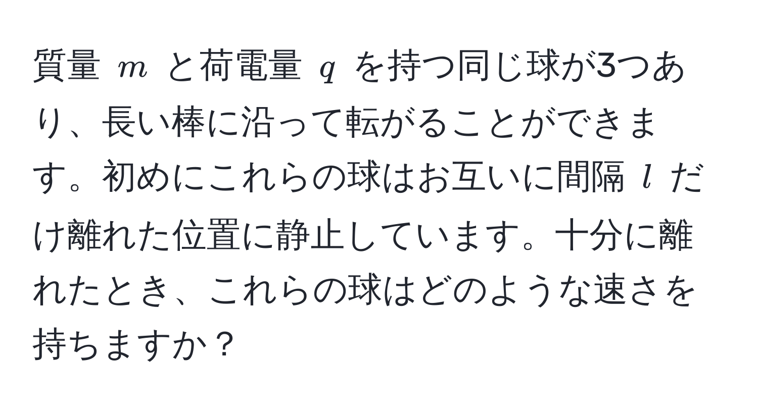 質量 $m$ と荷電量 $q$ を持つ同じ球が3つあり、長い棒に沿って転がることができます。初めにこれらの球はお互いに間隔 $l$ だけ離れた位置に静止しています。十分に離れたとき、これらの球はどのような速さを持ちますか？