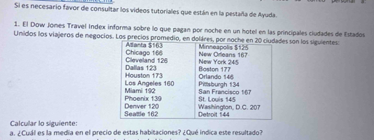 Si es necesario favor de consultar los videos tutoriales que están en la pestaña de Ayuda. 
1. El Dow Jones Travel Index informa sobre lo que pagan por noche en un hotel en las principales ciudades de Estados 
Unidos los viajeros de negocios. Los precios promedio, en doláres, pors son los siguientes: 
Calcular lo siguiente: 
a. ¿Cuál es la media en el precio de estas habitaciones? ¿Qué indica este resultado?