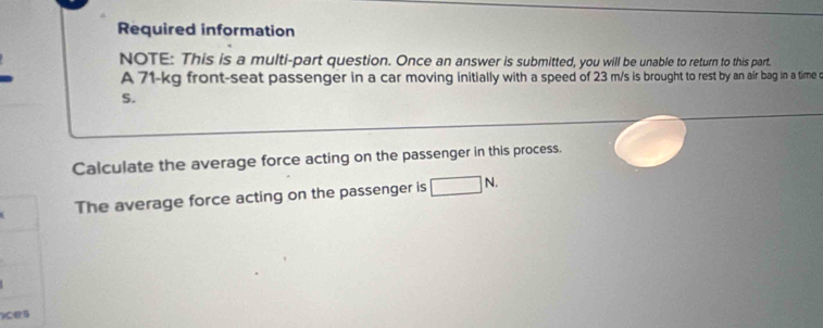 Required information 
NOTE: This is a multi-part question. Once an answer is submitted, you will be unable to return to this part. 
A 71-kg front-seat passenger in a car moving initially with a speed of 23 m/s is brought to rest by an air bag in a time c 
S. 
Calculate the average force acting on the passenger in this process. 
The average force acting on the passenger is □ N. 
ces