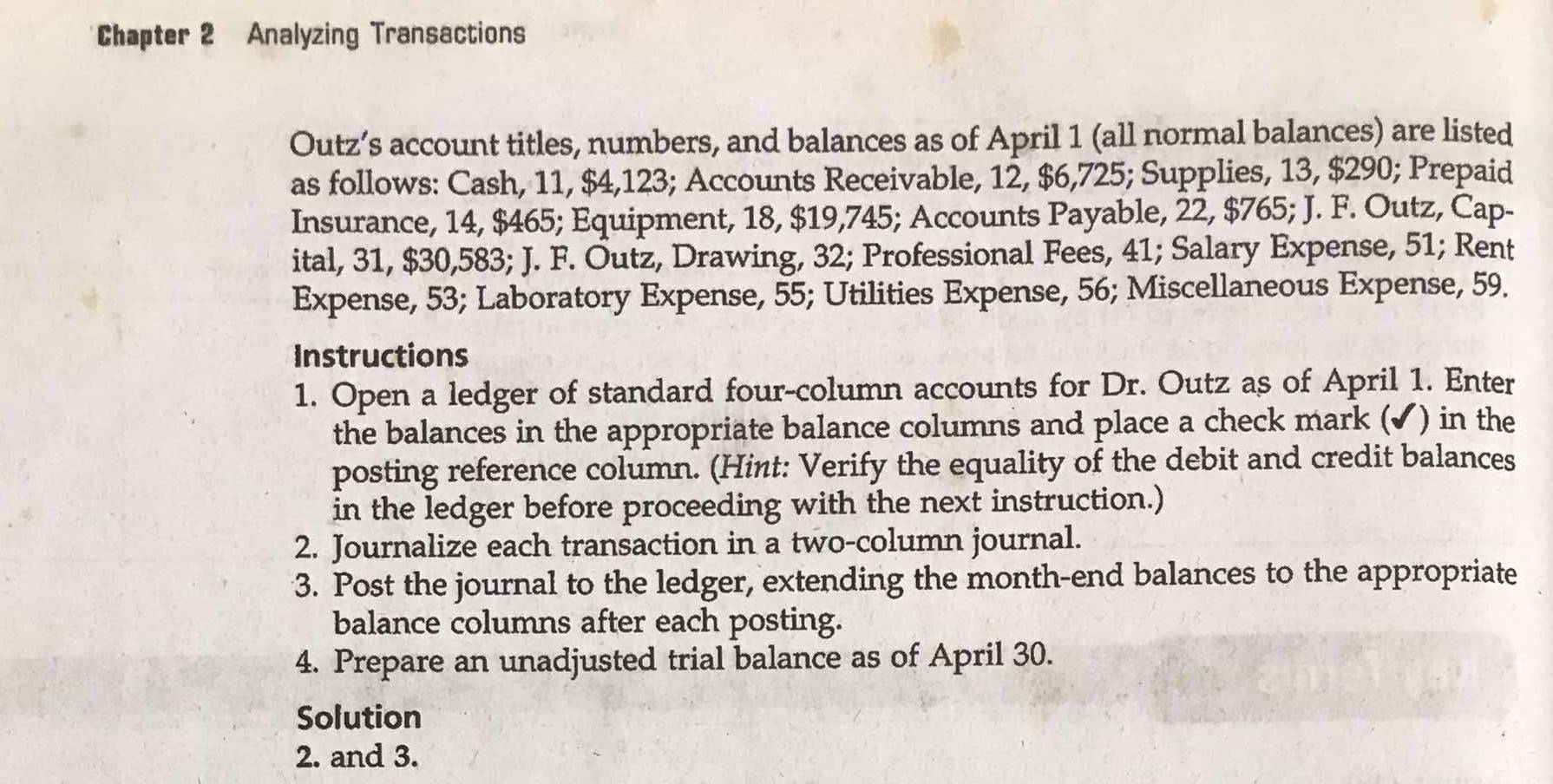 Chapter 2 Analyzing Transactions 
Outz’s account titles, numbers, and balances as of April 1 (all normal balances) are listed 
as follows: Cash, 11, $4,123; Accounts Receivable, 12, $6,725; Supplies, 13, $290; Prepaid 
Insurance, 14, $465; Equipment, 18, $19,745; Accounts Payable, 22, $765; J. F. Outz, Cap- 
ital, 31, $30,583; J. F. Outz, Drawing, 32; Professional Fees, 41; Salary Expense, 51; Rent 
Expense, 53; Laboratory Expense, 55; Utilities Expense, 56; Miscellaneous Expense, 59. 
Instructions 
1. Open a ledger of standard four-column accounts for Dr. Outz as of April 1. Enter 
the balances in the appropriate balance columns and place a check mark (✔) in the 
posting reference column. (Hint: Verify the equality of the debit and credit balances 
in the ledger before proceeding with the next instruction.) 
2. Journalize each transaction in a two-column journal. 
3. Post the journal to the ledger, extending the month -end balances to the appropriate 
balance columns after each posting. 
4. Prepare an unadjusted trial balance as of April 30. 
Solution 
2. and 3.