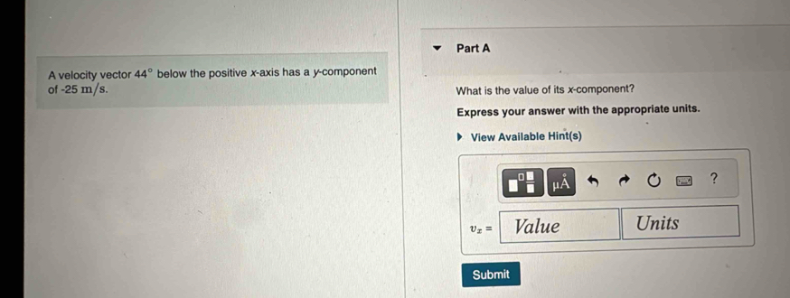 A velocity vector 44° below the positive x-axis has a y -component 
of -25 m/s. What is the value of its x -component? 
Express your answer with the appropriate units. 
View Available Hint(s)
mu A
?
v_x= Value Units 
Submit