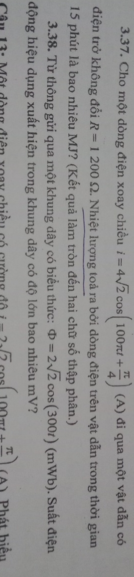 Cho một dòng điện xoay chiều i=4sqrt(2)cos (100π t+ π /4 )(A) đi qua một vật dẫn có 
điện trở không đổi R=1200Omega 2. Nhiệt lượng toả ra bởi dòng điện trên vật dẫn trong thời gian
15 phút là bao nhiêu MJ? (Kết quả làm tròn đến hai chữ số thập phân.) 
3.38. Từ thông gửi qua một khung dây có biểu thức: Phi =2sqrt(2)cos (300t)(mWb) ). Suất điện 
động hiệu dụng xuất hiện trong khung dây có độ lớn bao nhiêu mV? 
Câu 13: Một dòng điện xoay chiều có cường đô i-2sqrt(2)cos (100π t+frac π ) (A) Phát hiểu