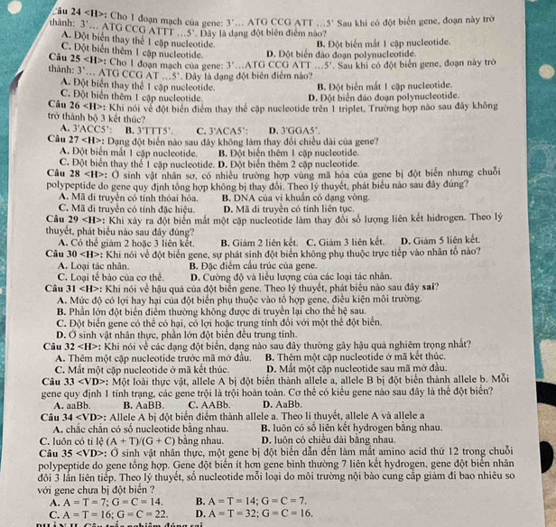 Cu 24 :  Cho 1 đoạn mạch của gene 3'... A10
thành: 3'.. ATG CCG ATTT .. 5° *  Đây là dạng đột biên điểm nào? G CCG ATT... 5° Sau khi có đột biển gene, đoạn này trờ
A. Đột biển thay thể 1 cập nucleotide.
C. Đột biển thêm 1 cặp nucleotide D. Đột biển đảo đoạn polynucleotide. B. Đột biển mắt 1 cập nucleotide.
Câu 25
:: Cho 1 đoạn mạch của gene: 3'..ATG
thành: 3° … ATG CCG AT . 5'. Đây là dạng đột biên điểm nào? CCG ATT ...5'. Sau khí có đột biển gene, đoạn này trở
A. Đột biển thay thể 1 cập nucleotide.
B. Đột biển mắt 1 cập nucleotide.
C. Đột biển thêm 1 cập nucleotide.
D. Đột biển đảo đoạn polynucleotide.
Câu 26 : Khi nói về đột biển điểm thay thể cặp nucleotide trên 1 triplet, Trường hợp não sau đây không
trở thành bộ 3 kết thúc?
A. 3'ACC5. : B. 3'TTTS'. C. 3'ACAS " , D. 3'GGA5'.
Câu 27 : Dạng đột biển nào sau đây không làm thay đổi chiều dài của gene?
A. Đột biển mắt 1 cập nucleotide. B Đột biển thêm 1 cập nucleotide.
C. Đột biển thay thể 1 cập nucleotide. D. Đột biển thêm 2 cặp nucleotide.
Câu 28 : Ở sinh vật nhân sơ, có nhiều trường hợp vùng mã hóa của gene bị đột biển nhưng chuỗi
polypeptide do gene quy định tổng hợp không bị thay đôi. Theo lý thuyết, phát biểu nào sau đây đúng?
A. Mã di truyền có tính thóai hóa. B. DNA của vi khuẩn có dạng vòng.
C. Mã di truyền có tính đặc hiệu. D. Mã di truyền có tính liên tục.
Câu 29 : Khi xảy ra đột biến mất một cặp nucleotide làm thay đổi số lượng liên kết hidrogen. Theo lý
thuyết, phát biểu nào sau đây đúng?
A. Có thể giám 2 hoặc 3 liên kết. B. Giám 2 liên kết. C. Giảm 3 liên kết. D. Giảm 5 liên kết.
Câu 30 *: Khi nói về đột biển gene, sự phát sinh đột biển không phụ thuộc trực tiếp vào nhân tố nào?
A. Loại tác nhân. B. Đặc điểm cầu trúc của gene.
C. Loại tế bào của cơ thể. D. Cường độ và liều lượng của các loại tác nhân.
Câu 31 : Khi nói về hậu quá của đột biển gene. Theo lý thuyết, phát biểu nào sau đây sai?
A. Mức độ có lợi hay hại của đột biển phụ thuộc vào tổ hợp gene, điều kiện môi trường.
B. Phần lớn đột biển điểm thường không được di truyền lại cho thể hc^2 sau
C. Đột biển gene có thể có hại, có lợi hoặc trung tính đổi với một thể đột biển.
D. Ở sinh vật nhân thực, phần lớn đột biển đều trung tính.
Câu 32 *: Khi nói về các dạng đột biến, dạng nào sau đây thường gây hậu quả nghiêm trọng nhất?
A. Thêm một cặp nucleotide trước mã mở đầu. B. Thêm một cập nucleotide ở mã kết thúc.
C. Mắt một cặp nucleotide ở mã kết thúc. D. Mắt một cặp nucleotide sau mã mở đầu.
Câu 33 : Một loài thực vật, allele A bị đột biển thành allele a, allele B bị đột biển thành allele b. Mỗi
gene quy định 1 tính trạng, các gene trội là trội hoàn toàn. Cơ thể có kiểu gene nào sau đây là thể đột biển?
A. a |3|· B. AaBB. C. AABb. D. AaB b.
Câu 34 : Allele A bị đột biển điểm thành allele a. Theo lí thuyết, allele A và allele a
A. chắc chắn có số nucleotide bằng nhau. B. luôn có số liên kết hydrogen bằng nhau.
C. luôn có tỉ lệ (A+T)/(G+C) bằng nhau. D. luôn có chiều dài bằng nhau.
Câu 35 *: Ở sinh vật nhân thực, một gene bị đột biển dẫn đến làm mắt amino acid thứ 12 trong chuỗi
polypeptide do gene tổng hợp. Gene đột biển ít hơn gene bình thường 7 liên kết hydrogen, gene đột biến nhân
đôi 3 lần liên tiếp. Theo lý thuyết, số nucleotide mỗi loại do môi trường nội bào cung cấp giám đi bao nhiêu so
với gene chưa bị đột biến ?
A. A=T=7;G=C=14. B. A=T=14;G=C=7,
C. A=T=16;G=C=22. D. A=T=32;G=C=16.