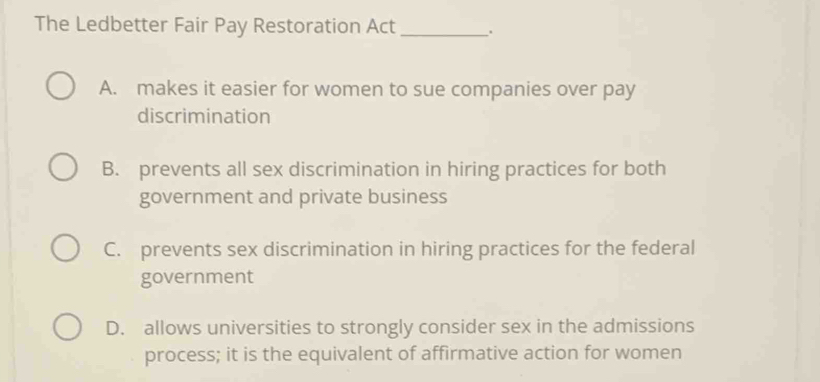 The Ledbetter Fair Pay Restoration Act _.
A. makes it easier for women to sue companies over pay
discrimination
B. prevents all sex discrimination in hiring practices for both
government and private business
C. prevents sex discrimination in hiring practices for the federal
government
D. allows universities to strongly consider sex in the admissions
process; it is the equivalent of affirmative action for women