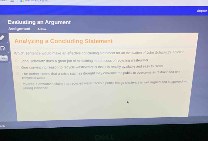 □ □ Mall - Weob, Peyton
English
Evaluating an Argument
Assignment Active
Analyzing a Concluding Statement
Which sentence would make an effective concluding statement for an evaluation of John Schwartz's article?
Ap John Schwartz does a great job of explaining the process of recycling wastewater.
One convincing reason to recycle wastewater is that it is readily available and easy to clean.
The author states that a crisis such as drought may convince the public to overcome its distrust and use
recycled water.
Overall, Schwartz's claim that recycled water faces a public image challenge is well argued and supported with
strong evidence.
livity