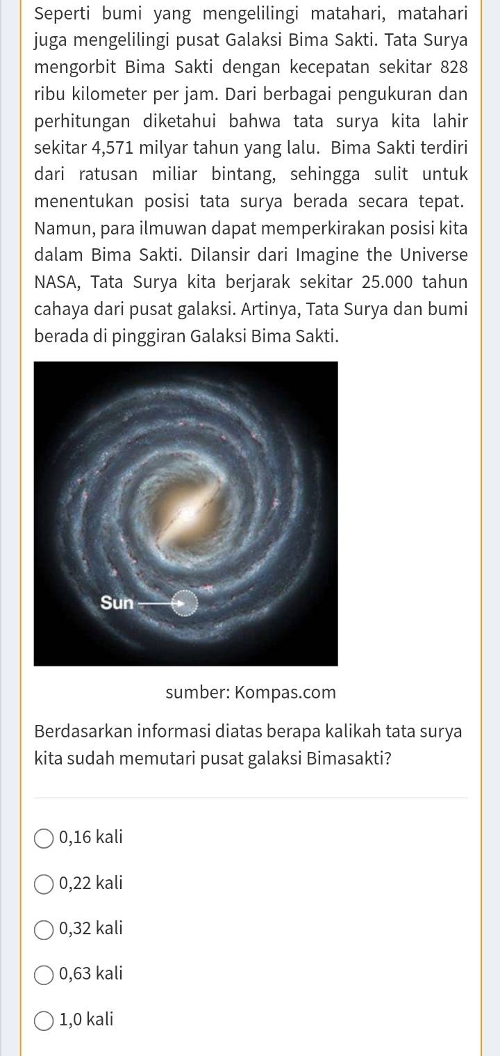 Seperti bumi yang mengelilingi matahari, matahari
juga mengelilingi pusat Galaksi Bima Sakti. Tata Surya
mengorbit Bima Sakti dengan kecepatan sekitar 828
ribu kilometer per jam. Dari berbagai pengukuran dan
perhitungan diketahui bahwa tata surya kita lahir
sekitar 4,571 milyar tahun yang lalu. Bima Sakti terdiri
dari ratusan miliar bintang, sehingga sulit untuk
menentukan posisi tata surya berada secara tepat.
Namun, para ilmuwan dapat memperkirakan posisi kita
dalam Bima Sakti. Dilansir dari Imagine the Universe
NASA, Tata Surya kita berjarak sekitar 25.000 tahun
cahaya dari pusat galaksi. Artinya, Tata Surya dan bumi
berada di pinggiran Galaksi Bima Sakti.
sumber: Kompas.com
Berdasarkan informasi diatas berapa kalikah tata surya
kita sudah memutari pusat galaksi Bimasakti?
0,16 kali
0,22 kali
0,32 kali
0,63 kali
1,0 kali