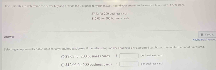 Use unit rates to determine the better buy and provide the unit price for your answer. Round your answer to the nearest hundredth, if necessary.
$7.63 for 200 business cards
$12.06 for 500 business cards 
Answer Keypad 
Keyboard Shortcut 
Selecting an option will enable input for any required text boxes. If the selected option does not have any associated text boxes, then no further input is required.
$7.63 for 200 business cards $ per business card
$12.06 for 500 business cards $ per business card