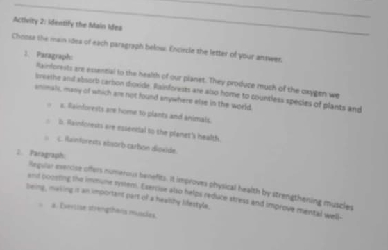 Activity 2: Identify the Main Idea
Choose the main idea of each paragraph below. Encircle the letter of your answer,
1. Paragraph:
Rainforests are essential to the health of our pianet. They produce much of the cxygen we
breathe and absorb carbon dioxide. Rainforests are also home to countless species of plants and
animals, many of which are not found anywhere else in the world.
s. Rainforests are home to plants and animals.
b. Rainforests are essential to the planet's health.
c. Rainforests absorb carbon dioxide.
2. Paragraph:
llegular evercise offers numerous benefits. It improves physical health by strengthening muscles
and boosting the immune system. Esercise also helps reduce stress and improve mental well-
being, making it an important part of a healthy lifestyle.
a. Evertise strengthens muscles.