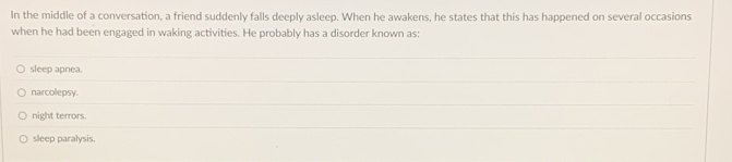 In the middle of a conversation, a friend suddenly falls deeply asleep. When he awakens, he states that this has happened on several occasions 
when he had been engaged in waking activities. He probably has a disorder known as: 
_ 
sleep apnea. 
_ 
narcolepsy. 
_ 
night terrors. 
_ 
sleep paralysis.