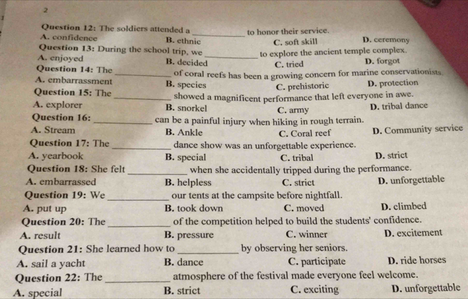 The soldiers attended a D. ceremony
A. confidence B. ethnic to honor their service.
C. soft skill
Question 13: During the school trip, we_ to explore the ancient temple complex.
A. enjoyed B. decided C. tried D. forgot
Question 14: The
A. embarrassment _B. species of coral reefs has been a growing concern for marine conservationists.
C. prehistoric D. protection
Question 15: The _showed a magnificent performance that left everyone in awe.
A. explorer B. snorkel C. army D. tribal dance
Question 16:_ can be a painful injury when hiking in rough terrain.
A. Stream B. Ankle D. Community service
C. Coral reef
Question 17: The _dance show was an unforgettable experience.
A. yearbook B. special C. tribal D. strict
Question 18: She felt_ when she accidentally tripped during the performance.
A. embarrassed B. helpless C. strict D. unforgettable
Question 19: We _our tents at the campsite before nightfall.
A. put up B. took down C. moved D. climbed
Question 20: The _of the competition helped to build the students' confidence.
A. result B. pressure C. winner D. excitement
Question 21: She learned how to _by observing her seniors.
A. sail a yacht B. dance C. participate D. ride horses
Question 22: The _atmosphere of the festival made everyone feel welcome.
A. special B. strict C. exciting D. unforgettable