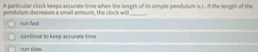 A particular clock keeps accurate time when the length of its simple pendulum is L. If the length of the
pendulum decreases a small amount, the clock will_
run fast
continue to keep accurate time
run slow