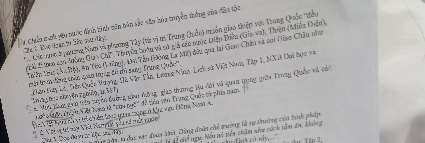 Chiến tranh yêu nước định hình nên bản sắc văn hóa truyền thống của dân tộc
*... Các nước ở phương Nam và phương Tây (từ vị trí Trung Quốc) muốn giao thiệp với Trung Quốc “đều
Câu 2. Đọc đoạn tư liệu sau đây: phải đi theo con đường Giao Chi''. Thuyền buôn và sứ giả các nước Diệp Điều (Gia-va), Thiện (Miền Điện)
Thiên Trúc (Ấn Độ), An Tức (I-răng), Đại Tần (Đông La Mã) đều qua lại Giao Châu và coi Giao Châu như
(Phan Huy Lê, Trần Quốc Vượng, Hà Văn Tấn, Lương Ninh, Lịch sử Việt Nam, Tập 1, NXB Đại học và
tmột trạm dừng chân quan trọng để rồi sang Trung Quốc''.
a. Việt Nam nằm trên tuyến đường giao thông, giao thương lâu đời và quan trọng giữa Trung Quốc và các
Trung học chuyên nghiệp, tr.367)
hước châu Phi) b.Việt Nam là “cửa ngõ” đề tiến vào Trung Quốc từ phía nam.
c.Việt Nam có vị trí chiến lược quan trọng ở khu vực Đông Nam Á.
S d. Với vị trí này Việt Nam tất yếu sẽ mất nước.
trường trận, ta dựa vào đoàn binh. Dùng đoản chế trường là sự thường của binh pháp.
thỏ thì dễ chế ngự. Nếu nó tiến chậm như cách tầm ăn, không
Câu 3. Đọc đoạn tư liệu sau đây:
nhụt đảnh cờ vậy,....
tục Tập 2,