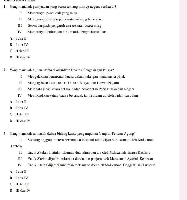 ywap semua soanan .
1 Yang manakah pernyataan yang benar tentang konsep negara berdaulat?
I Mempunyai penduduk yang tetap
II Mempunyai institusi pemerintahan yang berkesan
III Bebas daripada pengaruh dan tekanan kuasa asing
IV Mempunyai hubungan diplomatik dengan kuasa luar
A I dan II
B I dan IV
C II dan III
D III dan IV
2 Yang manakah tujuan utama diwujudkan Doktrin Pengasingan Kuasa?
I Mengelakkan pemusatan kuasa dalam kalangan mana-mana pihak
II Mengagihkan kuasa antara Dewan Rakyat dan Dewan Negara
III Membahagikan kuasa antara badan pemerintah Persekutuan dan Negeri
IV Membolehkan setiap badan bertindak tanpa diganggu oleh badan yang lain
A I dan II
B I dan IV
C II dan III
D III dan IV
3 Yang manakah termasuk dalam bidang kuasa pengampunan Yang di-Pertuan Agong?
I Seorang anggota tentera berpangkat Koperal telah dijatuhi hukuman oleh Mahkamah
Tentera
II Encik X telah dijatuhi hukuman dua tahun penjara oleh Mahkamah Tinggi Kuching
III Encik Z telah dijatuhi hukuman denda dan penjara oleh Mahkamah Syariah Kelantan
IV Encik Ytelah dijatuhi hukuman mati mandatori oleh Mahkamah Tinggi Kuala Lumpur
A I dan II
B I dan IV
C II dan III
D III dan IV