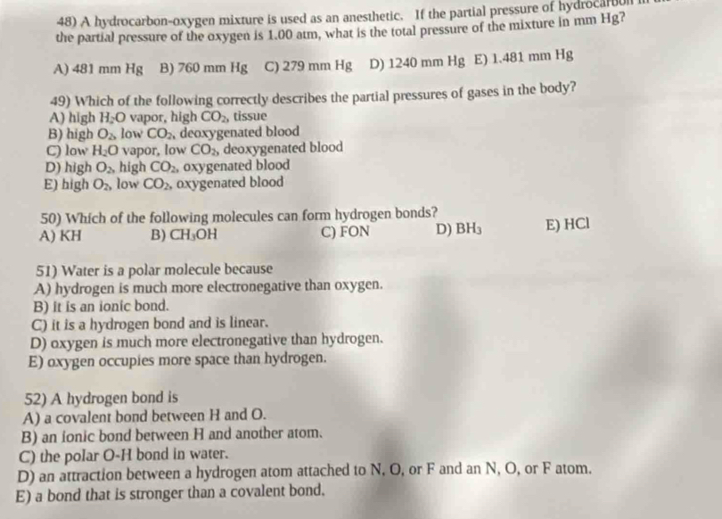 A hydrocarbon-oxygen mixture is used as an anesthetic. If the partial pressure of hydrocartion
the partial pressure of the oxygen is 1.00 atm, what is the total pressure of the mixture in mm Hg?
A) 481 mm Hg B) 760 mm Hg C) 279 mm Hg D) 1240 mm Hg E) 1.481 mm Hg
49) Which of the following correctly describes the partial pressures of gases in the body?
A) high H₂O vapor, high CO_2, tissue
B) high O_2 low CO_2 , deoxygenated blood
C) low H_2O vapor, low CO_2, deoxygenated blood
D) high O_2, high CO_2 , oxygenated blood
E) high O_2 low CO_2 , oxygenated blood
50) Which of the following molecules can form hydrogen bonds?
A) KH B) CH_3 OH C) FON D) BH_3 E) HCl
51) Water is a polar molecule because
A) hydrogen is much more electronegative than oxygen.
B) it is an ionic bond.
C) it is a hydrogen bond and is linear.
D) oxygen is much more electronegative than hydrogen.
E) oxygen occupies more space than hydrogen.
52) A hydrogen bond is
A) a covalent bond between H and O.
B) an ionic bond between H and another atom.
C) the polar O-H bond in water.
D) an attraction between a hydrogen atom attached to N, O, or F and an N, O, or F atom.
E) a bond that is stronger than a covalent bond.