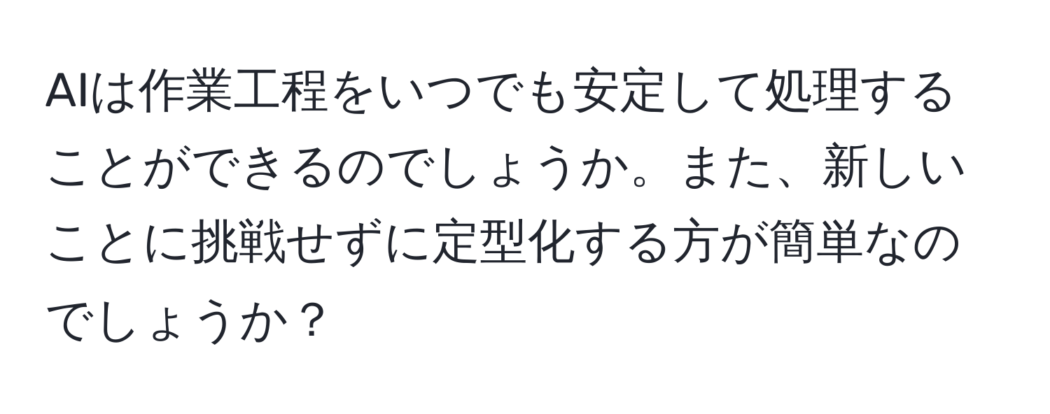 AIは作業工程をいつでも安定して処理することができるのでしょうか。また、新しいことに挑戦せずに定型化する方が簡単なのでしょうか？