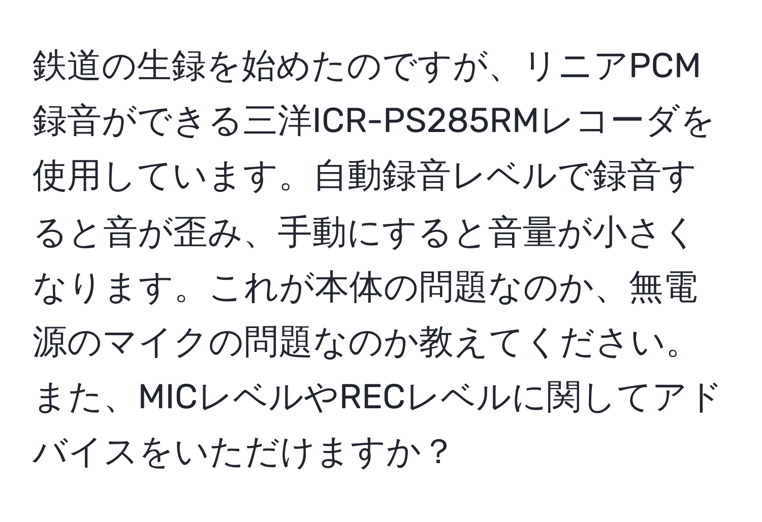 鉄道の生録を始めたのですが、リニアPCM録音ができる三洋ICR-PS285RMレコーダを使用しています。自動録音レベルで録音すると音が歪み、手動にすると音量が小さくなります。これが本体の問題なのか、無電源のマイクの問題なのか教えてください。また、MICレベルやRECレベルに関してアドバイスをいただけますか？