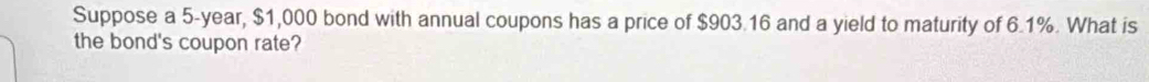 Suppose a 5-year, $1,000 bond with annual coupons has a price of $903.16 and a yield to maturity of 6.1%. What is 
the bond's coupon rate?