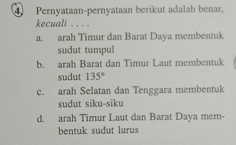 Pernyataan-pernyataan berikut adalah benar,
kecuali . . . .
a. arah Timur dan Barat Daya membentuk
sudut tumpul
b. arah Barat dan Timur Laut membentuk
sudut 135°
c. arah Selatan dan Tenggara membentuk
sudut siku-siku
d. arah Timur Laut dan Barat Daya mem-
bentuk sudut lurus