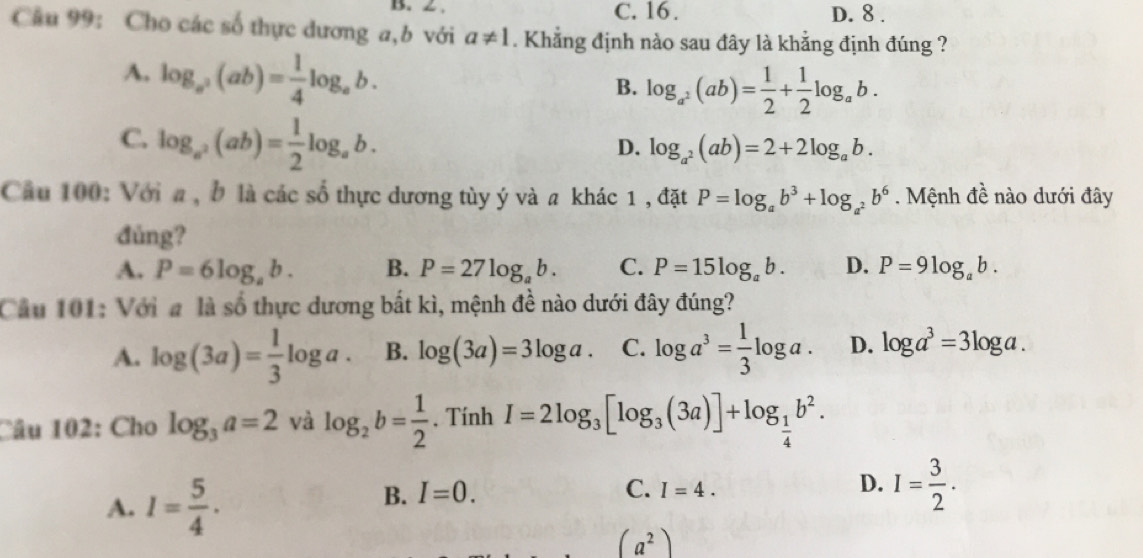 2. C. 16. D. 8.
Câu 99: Cho các số thực dương a,b với a!= 1. Khẳng định nào sau đây là khẳng định đúng ?
A. log _a^2(ab)= 1/4 log _ab.
B. log _a^2(ab)= 1/2 + 1/2 log _ab.
C. log _a^2(ab)= 1/2 log _ab.
D. log _a^2(ab)=2+2log _ab. 
Cầu 100: Với a , b là các số thực dương tùy ý và a khác 1 , đặt P=log _ab^3+log _a^2b^6. Mệnh đề nào dưới đây
đùng?
A. P=6log _ab. B. P=27log _ab. C. P=15log _ab. D. P=9log _ab. 
Cầu 101: Với a là số thực dương bắt kì, mệnh đề nào dưới đây đúng?
A. log (3a)= 1/3 log a. B. log (3a)=3log a. C. log a^3= 1/3 log a. D. log a^3=3log a. 
Câu 102: Cho log _3a=2 và log _2b= 1/2 . Tính I=2log _3[log _3(3a)]+log _ 1/4 b^2.
A. I= 5/4 .
B. I=0. C. I=4. D. I= 3/2 .
(a^2)