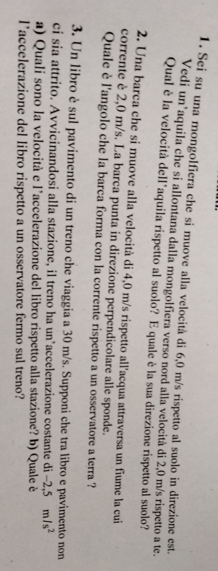 Sei su una mongolfiera che si muove alla velocità di 6,0 m/s rispetto al suolo in direzione est. 
Vedi un’aquila che si allontana dalla mongolfiera verso nord alla velocità di 2,0 m/s rispetto a te. 
Qual è la velocità dell*aquila rispetto al suolo? E quale è la sua direzione rispetto al suolo? 
2. Una barca che si muove alla velocità di 4,0 m/s rispetto all'acqua attraversa un fiume la cui 
corrente è 2,0 m/s. La barca punta in direzione perpendicolare alle sponde. 
Quale è l'angolo che la barca forma con la corrente rispetto a un osservatore a terra ? 
3. Un libro è sul pavimento di un treno che viaggia a 30 m/s. Supponi che tra libro e pavimento non 
ci sia attrito. Avvicinandosi alla stazione, il treno ha un’accelerazione costante di -2,5m/s^2
a) Quali sono la velocità e l’accelerazione del libro rispetto alla stazione? b) Quale è 
l’accelerazione del libro rispetto a un osservatore fermo sul treno?