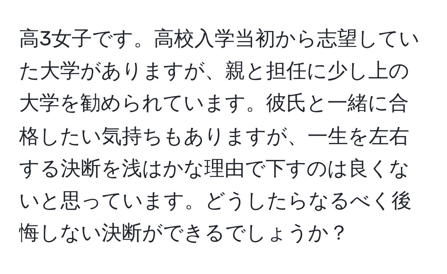 高3女子です。高校入学当初から志望していた大学がありますが、親と担任に少し上の大学を勧められています。彼氏と一緒に合格したい気持ちもありますが、一生を左右する決断を浅はかな理由で下すのは良くないと思っています。どうしたらなるべく後悔しない決断ができるでしょうか？