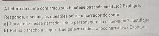 A leitura do conto confirmou sua hipótese baseada no título? Explique. 
Responda, a seguir, às questões sobre o narrador do conto. 
a) Caracterize esse narrador: ele é personagem ou observador? Justifique. 
b) Releia o trecho a seguir. Que palavra indica o foco narrativo? Explique.