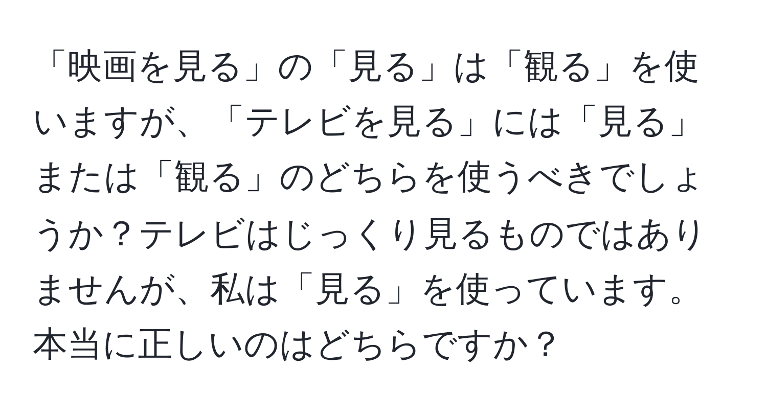 「映画を見る」の「見る」は「観る」を使いますが、「テレビを見る」には「見る」または「観る」のどちらを使うべきでしょうか？テレビはじっくり見るものではありませんが、私は「見る」を使っています。本当に正しいのはどちらですか？