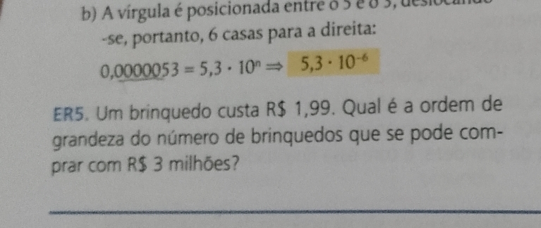 A vírgula é posicionada entre o 5 é o 3, desi 
-se, portanto, 6 casas para a direita:
0,0000053=5,3· 10^nRightarrow 5,3· 10^(-6)
ER5. Um brinquedo custa R$ 1,99. Qual é a ordem de 
grandeza do número de brinquedos que se pode com- 
prar com R$ 3 milhões?