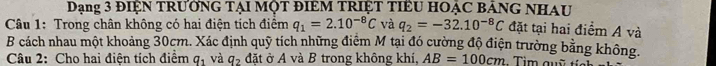 Dạng 3 ĐIỆN TRưỚNG TẠI MộT ĐIEM TRIỆT TIểU HOẠC BảNG NHAU 
Câu 1: Trong chân không có hai điện tích điểm q_1=2.10^(-8)C và q_2=-32.10^(-8)C đặt tại hai điểm A và 
B cách nhau một khoảng 30cm. Xác định quỹ tích những điệm M tại đó cường độ điện trường bằng không. 
Câu 2: Cho hai điện tích điểm q_1 và q_2 đặt ở A và B trong không khí, AB=100cm Tim quỹ tía