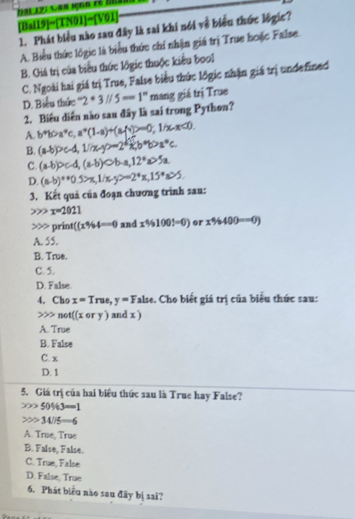 [Bai] 9]-[TN01]-[V01] 
1. Phát biểu nào sau đây là sai khi nói về biểu thức logic?
A. Biểu thức lôgic là biểu thức chỉ nhận giá trị True hoặc False.
B. Giá trị của biểu thức lôgic thuộc kiểu boo1
C. Ngoài hai giá trị True, False biểu thức lôgic nhận giá trị undefined
D. Biểu thức 2^*3//5=1^" mang giá trị True
2. Biêu diễn nào sau đây là sai trong Python?
A. b^*b>a^*c, a^*(1-a)+(afx)>=0; 1/x-x<0</tex>.
B. (a-b)>c-d, 1/x-y>-2*b*b>a^nc.
C. (a-b)>c-d, (a-b)Leftrightarrow b-a, 12^*a>5a.
D. (a-b)**0.5>x, 1/x-y>=2^*x, 15^*a>5. 
3. Kết quả của đoạn chương trình sau:
x=2021
print (x% 4==0 and x% 100!=0) or x% 400==0)
A. 55.
B. True.
C. 5.
D. False.
4. Cho x=True, y=F Talse. Cho biết giá trị của biểu thức sau:
not((xory) )and x )
A. True
B. False
C. x
D. 1
5. Giá trị của hai biểu thức sau là True hay False?
50% 3==1
34/15=6
A. True, True
B. False, False.
C. True, False
D. False, True
6. Phát biểu nào sau đây bị sai?