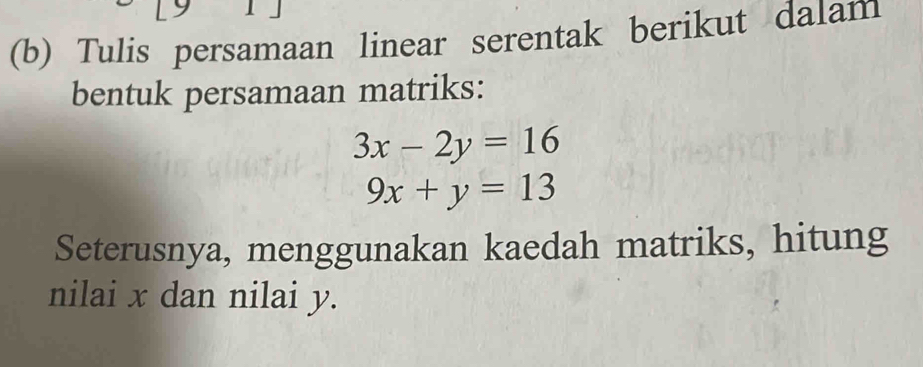 Tulis persamaan linear serentak berikut dalam
bentuk persamaan matriks:
3x-2y=16
9x+y=13
Seterusnya, menggunakan kaedah matriks, hitung
nilai x dan nilai y.