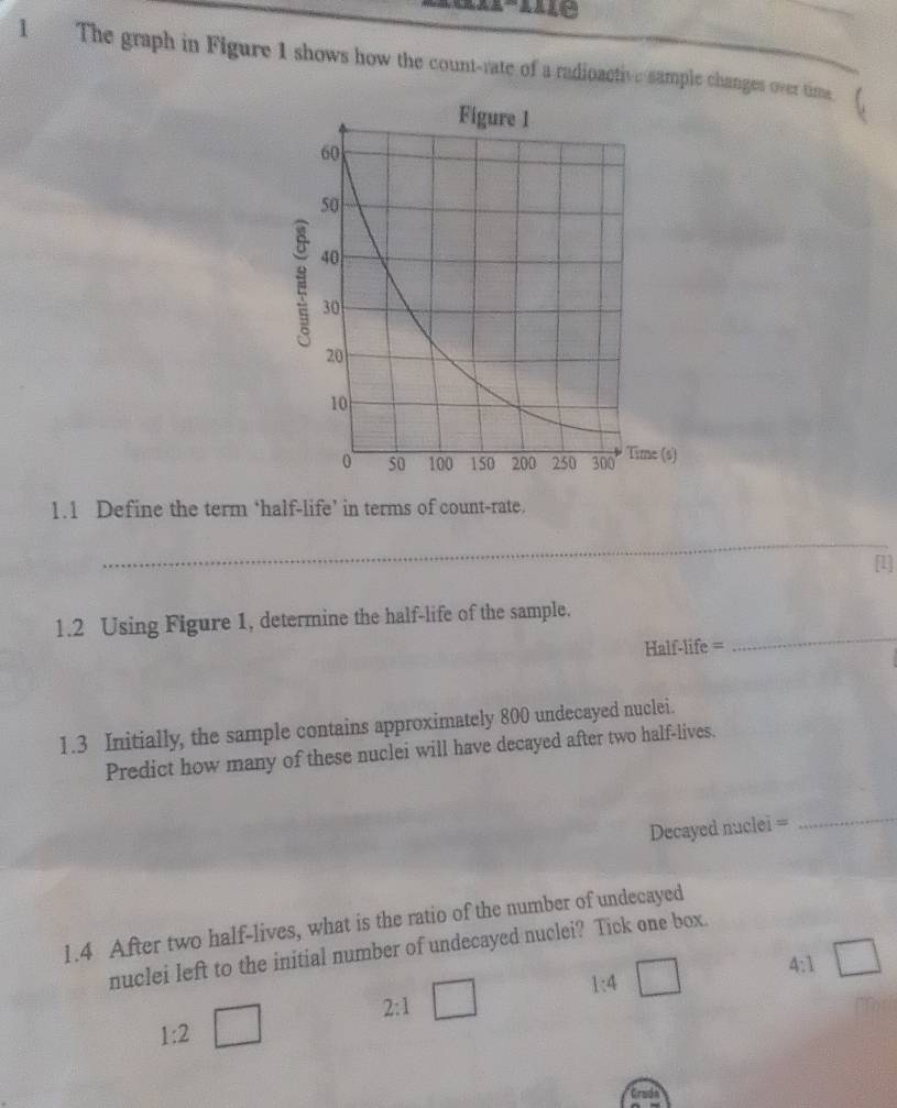 The graph in Figure 1 shows how the count-rate of a radioactive sample changes over time 
1.1 Define the term ‘half-life’ in terms of count-rate. 
_ 
1.2 Using Figure 1, determine the half-life of the sample. 
Half-life = 
_ 
1.3 Initially, the sample contains approximately 800 undecayed nuclei. 
Predict how many of these nuclei will have decayed after two half-lives. 
Decayed nuclei = 
_ 
1.4 After two half-lives, what is the ratio of the number of undecayed 
nuclei left to the initial number of undecayed nuclei? Tick one box.
r= □ /□  
4:1 _ 
2:1 □
1:4
1:2