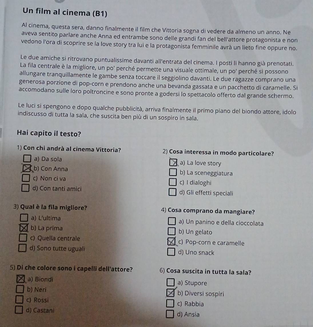 Un film al cinema (B1)
Al cinema, questa sera, danno finalmente il film che Vittoria sogna di vedere da almeno un anno. Ne
aveva sentito parlare anche Anna ed entrambe sono delle grandi fan del bell'attore protagonista e non
vedono l'ora di scoprire se la love story tra lui e la protagonista femminile avrà un lieto fine oppure no.
Le due amiche si ritrovano puntualissime davanti all'entrata del cinema. I posti li hanno già prenotati.
La fila centrale è la migliore, un po' perché permette una visuale ottimale, un po' perché si possono
allungare tranquillamente le gambe senza toccare il seggiolino davanti. Le due ragazze comprano una
generosa porzione di pop-corn e prendono anche una bevanda gassata e un pacchetto di caramelle. Si
accomodano sulle loro poltroncine e sono pronte a godersi lo spettacolo offerto dal grande schermo.
Le luci si spengono e dopo qualche pubblicità, arriva finalmente il primo piano del biondo attore, idolo
indiscusso di tutta la sala, che suscita ben più di un sospiro in sala.
Hai capito il testo?
1) Con chi andrà al cinema Vittoria? 2) Cosa interessa in modo particolare?
a) Da sola a) La love story
b) Con Anna b) La sceneggiatura
c) Non ci va
c) I dialoghi
d) Con tanti amici d) Gli effetti speciali
3) Qual è la fila migliore? 4) Cosa comprano da mangiare?
a) L'ultima a) Un panino e della cioccolata
b) La prima b) Un gelato
c) Quella centrale c) Pop-corn e caramelle
d) Sono tutte uguali d) Uno snack
5) Di che colore sono i capelli dell'attore? 6) Cosa suscita in tutta la sala?
a) Biondi a) Stupore
b) Neri b) Diversi sospiri
c) Rossi
c) Rabbia
d) Castani d) Ansia