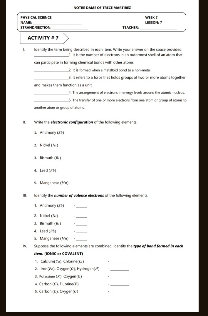 NOTRE DAME OF TRECE MARTIREZ 
PHYSICAL SCIENCE WEEK 7 
NAME: _LESSON: 7 
_ 
STRAND/SECTION: TEACHER: 
_ 
ACTIVITY # 7 
1. Identify the term being described in each item. Write your answer on the space provided. 
_1. It is the number of electrons in an outermost shell of an atom that 
can participate in forming chemical bonds with other atoms. 
_2. It is formed when a metalloid bond to a non-metal. 
_3. It refers to a force that holds groups of two or more atoms together 
and makes them function as a unit. 
_4. The arrangement of electrons in energy levels around the atomic nucleus. 
_5. The transfer of one or more electrons from one atom or group of atoms to 
another atom or group of atoms. 
II. Write the electronic configuration of the following elements. 
1. Antimony (Sb) 
2. Nickel (Ní) 
3. Bismuth (Bi) 
4. Lead (Pb) 
5. Manganese (Mn) 
III. Identify the number of valence electrons of the following elements. 
1. Antimony (Sb) 
_ 
2. Nickel (Ní) 
_ 
3. Bismuth (Bỉ) 、_ 
4. Lead (Pb) 
_ 
5. Manganese (Mn) ._ 
IV. Suppose the following elements are combined, identify the type of bond formed in each 
item. (IONIC or COVALENT) 
1. Calcium(Ca), Chlorine(CI) *_ 
2. Iron(Fe), Oxygen(0), Hydrogen(H) 、_ 
3. Potassium (K), Oxygen(0) ._ 
4. Carbon (C), Fluorine(F) 、_ 
5. Carbon (C), Oxygen(0) 
_