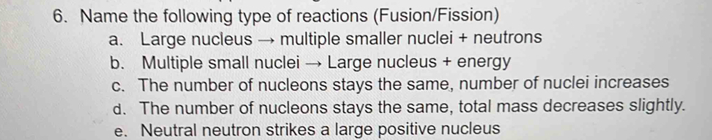 Name the following type of reactions (Fusion/Fission)
a. Large nucleus → multiple smaller nuclei + neutrons
b. Multiple small nuclei → Large nucleus + energy
c. The number of nucleons stays the same, number of nuclei increases
d. The number of nucleons stays the same, total mass decreases slightly.
e. Neutral neutron strikes a large positive nucleus