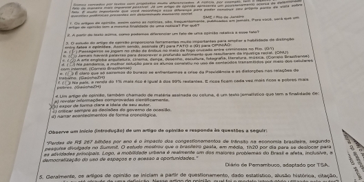 Vates fato da maneva mai imperier possivar. Aé um araa de apimão apresenta um poselasamento acerca de detemeto
E muero mpnulante que varé recentasa essa aiaremse para poder consnus sou própio porto de visto sobre
avestas astfmcas prasentes em determitaa momenta apcrel  SME | N o do Jaraino
f. Oe engos de apinião, assim como as notícias, são, trequentemente, pualicados em jemais. Pera 1608, será que um
erlga de sprrão ism a mesma Snalidade de uma nstica? Por quê?
2. A perir de resto acime, como pedemos diferenciar um fale de uma opiciãão refetiva a esse two?
3. O estudo do artigo de apinião proporciona fem ememas muito importentes para amphar e habilidade de distinção
entre fares e opiniões. Assim sendo, assinsle (F) para #AT e (Q) para CPINAD:
□. a. f  ) Messageiros as jogem no chão de ánitus no meio de fogo enzado entre erimirosos no Po. (G1)
Jemais haverá palarras pers descrerer a profundo sofrimento que resufiaram da injussica recial. (CNA )
17 A arte englobe arquitelura, clsema, dança, desento, escultura, lotografía, literatura, música. (Correlo Brantiense)
cam intemet. (Correle Brazillense) ah l a Na pandemie, a melhor solução para os alunos consistlu no uso de conteddos transméidos por msio dos celulares
Irabalho. (GaūohaZH) e. f ÉÉ É claro que só serremos do buraco se enfrentermos a crise da Previdência e as distorções nas relações de
potres, (GaúchaZH) y No pars, a renda do 1% mais rico éigual à dos 99% restames. E rícos ficem cada vez mais doos e pobres mais
# Lim artizo de opinião, também chamado de matéria sasinada ou coluna, é um texto lomalístico que tem a finalidade de
a) revelar inforações comprovadas centificaments
V oi expor de forma clara a idaia de seu aulor.
E) crácar sempre as decisões do gevero de ocasião.
dj narrar acontecimentos de forma crenológica.
Observe um início (introdução) de um artigo de opinião e responda às questões a seguir:
'Perdas de RS 207 bilhões por ano é o impacto dos congestionamentos de trânsito na economia brasileira, segundo
pesquisa divulgada no Summit. O estudo mestrou que o brasifeiro gasta, em média, 1h20 por dia para se desiocar para 1  
as atividades principais. Logo, a mobilidade urbena é realmente um dos maioras problemas do Brasil e afeta, inclusive, a
democratização do uso de espaços e o acesso a oportunidades."  Diário de Pemambuco, adaptado por TSA. 8 §
5. Geralmente, os artigos de opinião se iniciam a partir de questionamento, dado estatístico, alusão histórica, citação,
m a de finicão.  N ess e  a rião do  aninião, aual foi o m o d e l o intra d :