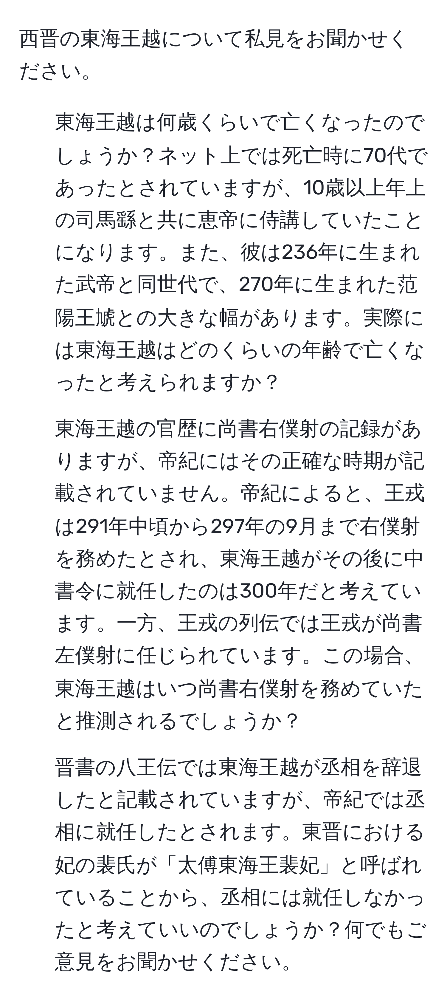 西晋の東海王越について私見をお聞かせください。  
1. 東海王越は何歳くらいで亡くなったのでしょうか？ネット上では死亡時に70代であったとされていますが、10歳以上年上の司馬繇と共に恵帝に侍講していたことになります。また、彼は236年に生まれた武帝と同世代で、270年に生まれた范陽王虓との大きな幅があります。実際には東海王越はどのくらいの年齢で亡くなったと考えられますか？  
2. 東海王越の官歴に尚書右僕射の記録がありますが、帝紀にはその正確な時期が記載されていません。帝紀によると、王戎は291年中頃から297年の9月まで右僕射を務めたとされ、東海王越がその後に中書令に就任したのは300年だと考えています。一方、王戎の列伝では王戎が尚書左僕射に任じられています。この場合、東海王越はいつ尚書右僕射を務めていたと推測されるでしょうか？  
3. 晋書の八王伝では東海王越が丞相を辞退したと記載されていますが、帝紀では丞相に就任したとされます。東晋における妃の裴氏が「太傅東海王裴妃」と呼ばれていることから、丞相には就任しなかったと考えていいのでしょうか？何でもご意見をお聞かせください。