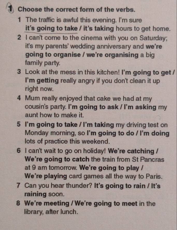 Choose the correct form of the verbs. 
1 The traffic is awful this evening. I'm sure 
it's going to take / it's taking hours to get home. 
2 I can't come to the cinema with you on Saturday; 
it's my parents' wedding anniversary and we're 
going to organise / we're organising a big 
family party. 
3 Look at the mess in this kitchen! I'm going to get / 
I'm getting really angry if you don't clean it up 
right now. 
4 Mum really enjoyed that cake we had at my 
cousin's party. I'm going to ask / I'm asking my 
aunt how to make it. 
5 I'm going to take / I'm taking my driving test on 
Monday morning, so I'm going to do / I'm doing 
lots of practice this weekend. 
6 l can't wait to go on holiday! We're catching / 
We're going to catch the train from St Pancras 
at 9 am tomorrow. We're going to play / 
We're playing card games all the way to Paris. 
7 Can you hear thunder? It's going to rain / It's 
raining soon. 
8 We're meeting / We're going to meet in the 
library, after lunch.