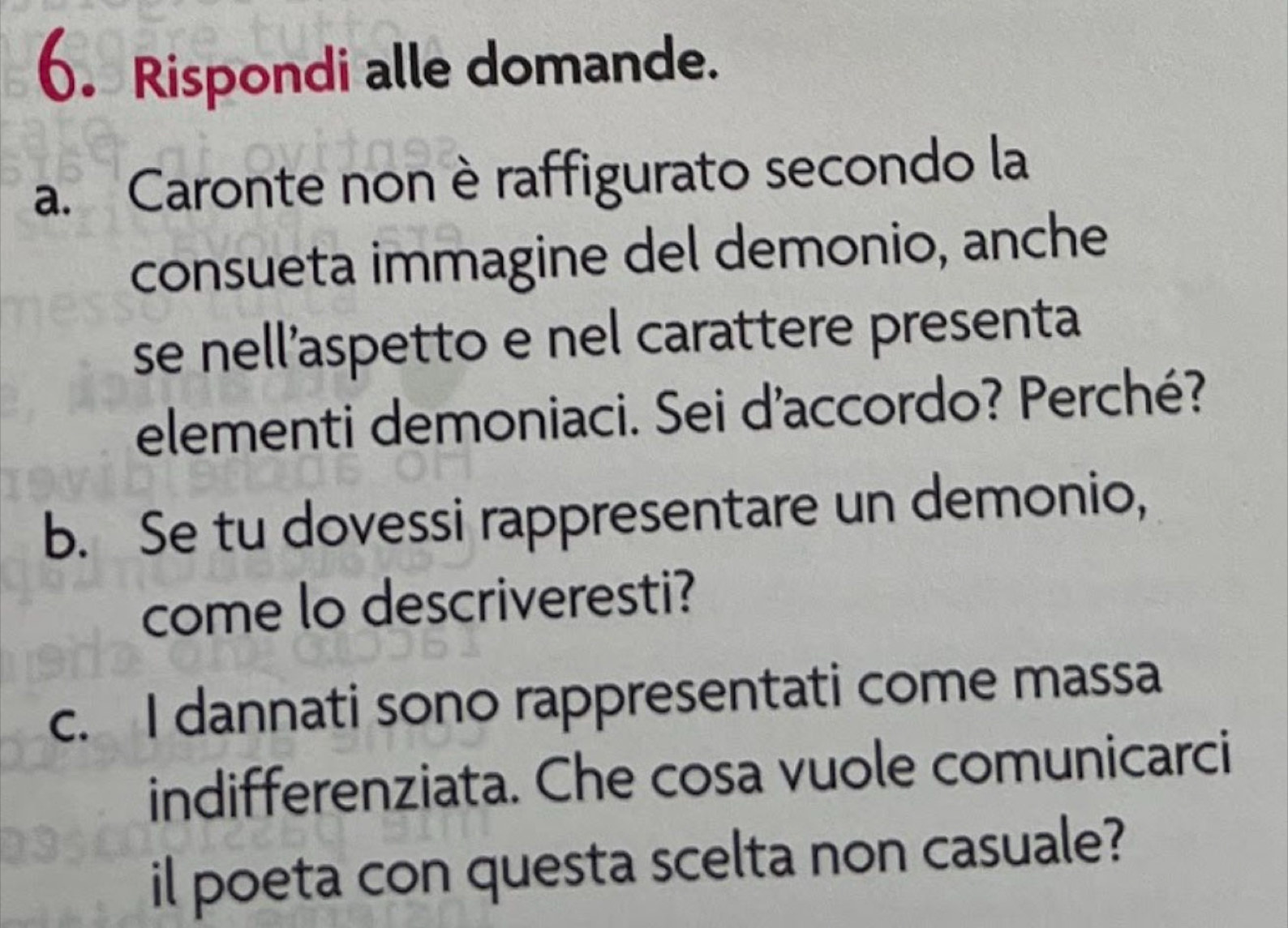 Rispondi alle domande. 
a. Caronte non è raffigurato secondo la 
consueta immagine del demonio, anche 
se nell’aspetto e nel carattere presenta 
elementi demoniaci. Sei d'accordo? Perché? 
b. Se tu dovessi rappresentare un demonio, 
come lo descriveresti? 
c. I dannati sono rappresentati come massa 
indifferenziata. Che cosa vuole comunicarci 
il poeta con questa scelta non casuale?