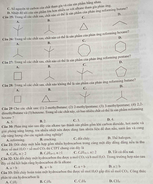 C. Số nguyên tử carbon của chất tham gia và của sản phẩm bằng nhau.
D. Nhiệt độ sôi của sản phẩm lớn hơn nhiều so với alkane tham gia phản ứng.
Câu 25: Trong số các chất sau, chất nào có thể là sản phẩm của phản ứng reforming butane?
D.
C.
B.
chất sau, chất nào có thể là sản phẩm của phản ứng reforming hexane?
D.
C.
A.
B.
Câu 27: Trong số các chất sau, chất nào có thể là sản phẩm của phản ứng reforming pentane?
D.
A.
B.
C.
Câu 28: Trong số các chất sau, chất nào không thể là sản phẩm của phản ứng reforming butane?
D.
A.
B.
C.
Câu 29 Cho các chất sau: (1) 2-methylbutane; (2) 2-methylpentane; (3) 3-methylpentane; (4) 2,2-
dimethylbutane và (5) benzene. Trong số các chất này, có bao nhiêu chất có thể là sản phẩm reforming
hexane ?
A. 5. B. 2. C. 3. D. 4.
Câu 30: Phản ứng nào sau dây của alkane tạo thành sản phầm gồm khí carbon dioxide, hơi nước và
giải phóng năng lượng, tỏa nhiều nhiệt nên được dùng làm nhiên liệu đề dun nấu, sưởi ấm và cung
cấp năng lượng cho các ngành công nghiệp? D. Thế halogen.
A. reforming. B. cracking. C. đốt cháy.
Câu 21: Đốt cháy một hỗn hợp gồm nhiều hydrocarbon trong cùng một dãy đồng đẳng nếu ta thu
được số mol H_2O>shat o mol CO_2 thì CTPT chung của dãy là
A. C_nH_n,n≥ 2 B. C_nH_2n+2,n≥ 1 C. C_nH_2n-2,n≥ 2 D. Tất cả đều sai.
Câu 32: Khi đốt cháy một hydrocarbon thu được a mol CO_2 và b mol H_2O. Trong trường hợp nào sau
đây có thể kết luận rằng hydrocarbon đó là alkane
A. a>b B. a C. a=b D. a≥ b
Câu 33: Đốt cháy hoàn toàn một hydrocarbon thu được shat o mol H_2O gấp đôi số mol CO_2 Công thức
phân tử của hydrocarbon là
A. C_2H_2 B. C_2H_6 C. C_3H_8 D. CH_4