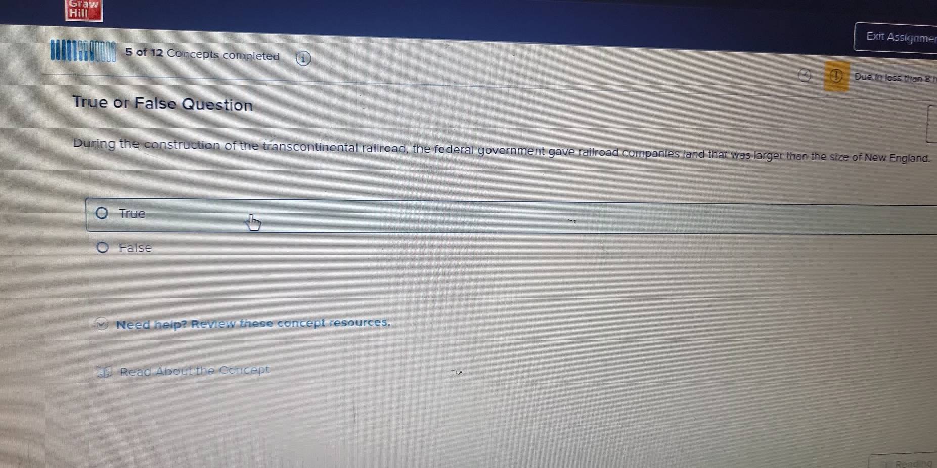 Hill
Exit Assignmer
5 of 12 Concepts completed
Due in less than 8
True or False Question
During the construction of the transcontinental railroad, the federal government gave railroad companies land that was larger than the size of New England.
True
False
□ Need help? Review these concept resources.
* Read About the Concept
R eadino