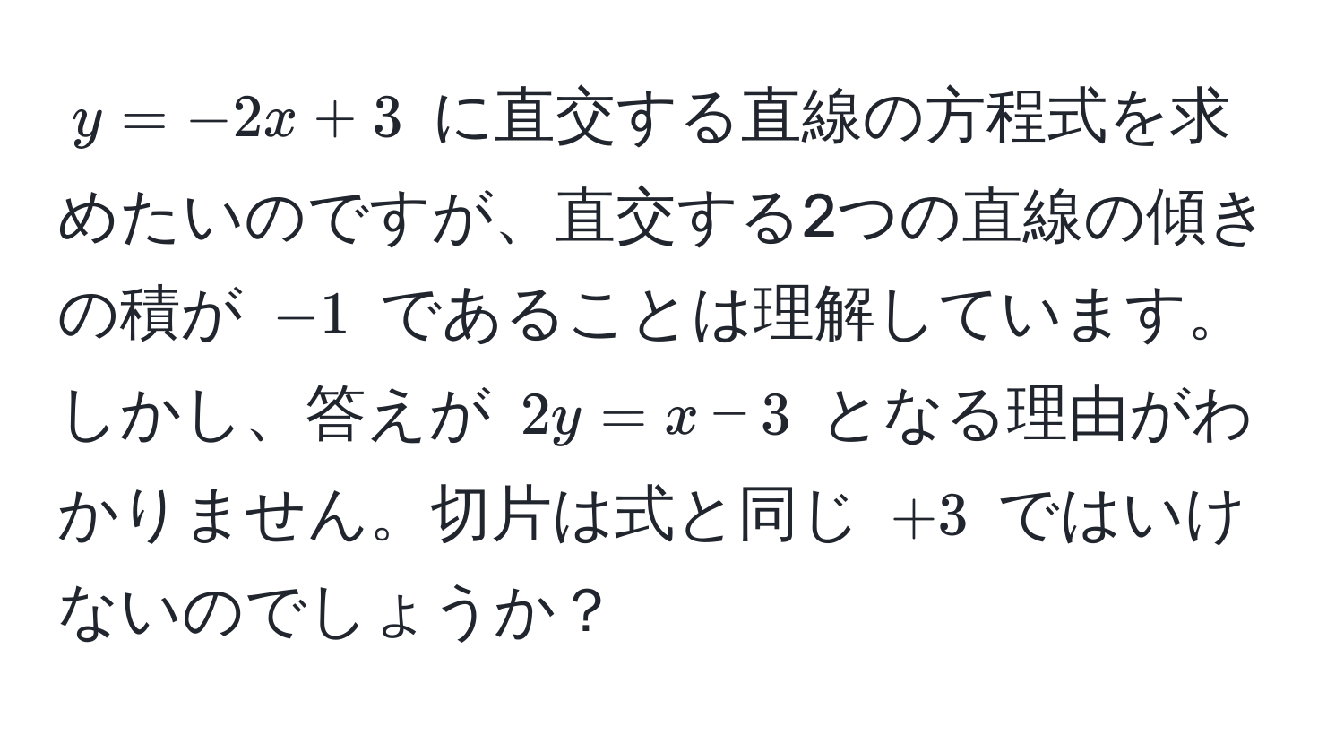 $y = -2x + 3$ に直交する直線の方程式を求めたいのですが、直交する2つの直線の傾きの積が $-1$ であることは理解しています。しかし、答えが $2y = x - 3$ となる理由がわかりません。切片は式と同じ $+3$ ではいけないのでしょうか？